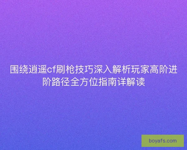 围绕逍遥cf刷枪技巧深入解析玩家高阶进阶路径全方位指南详解读