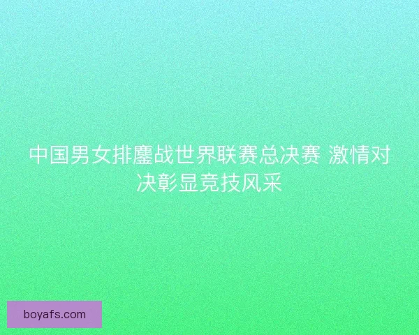 中国男女排鏖战世界联赛总决赛 激情对决彰显竞技风采