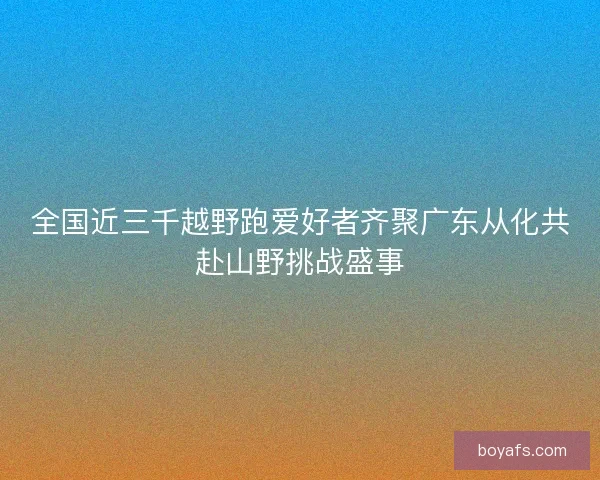 全国近三千越野跑爱好者齐聚广东从化共赴山野挑战盛事
