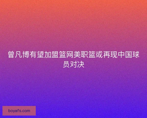 曾凡博有望加盟篮网美职篮或再现中国球员对决
