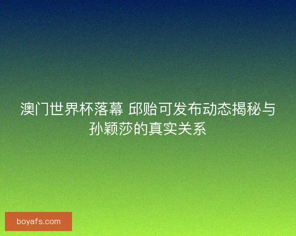 澳门世界杯落幕 邱贻可发布动态揭秘与孙颖莎的真实关系