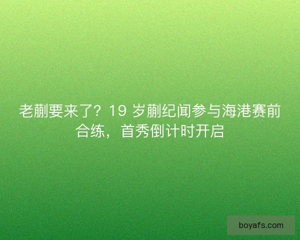 老蒯要来了？19 岁蒯纪闻参与海港赛前合练，首秀倒计时开启