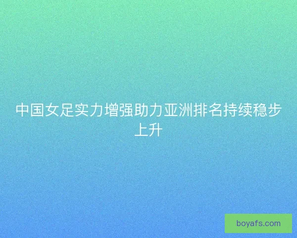 中国女足实力增强助力亚洲排名持续稳步上升