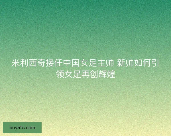 米利西奇接任中国女足主帅 新帅如何引领女足再创辉煌