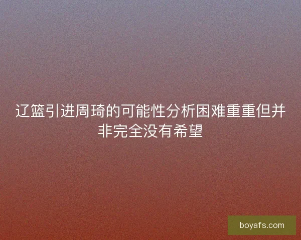 辽篮引进周琦的可能性分析困难重重但并非完全没有希望