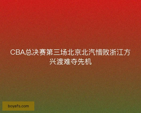 CBA总决赛第三场北京北汽惜败浙江方兴渡难夺先机