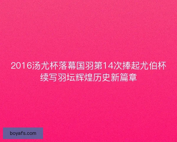 2016汤尤杯落幕国羽第14次捧起尤伯杯续写羽坛辉煌历史新篇章