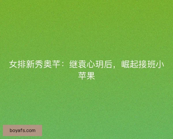 女排新秀奥芊：继袁心玥后，崛起接班小苹果