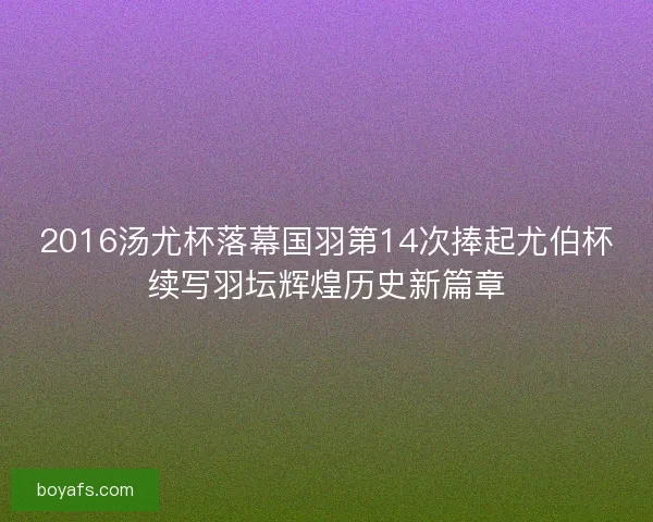 2016汤尤杯落幕国羽第14次捧起尤伯杯续写羽坛辉煌历史新篇章
