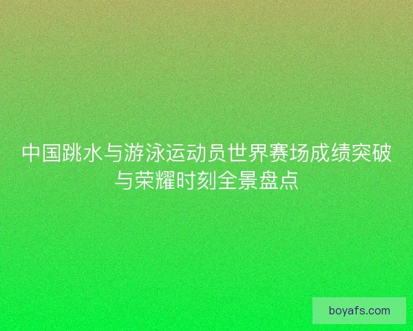 中国跳水与游泳运动员世界赛场成绩突破与荣耀时刻全景盘点